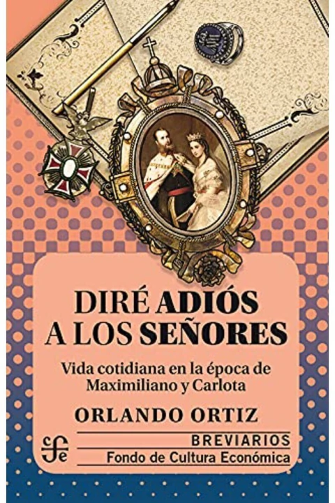 DIRE ADIOS A LOS SEÑORES: VIDA COTIDIANA EN LA EPOCA DE MAXIMILIANO Y CARLOTA